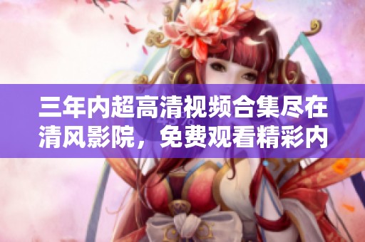 三年内超高清视频合集尽在清风影院，免费观看精彩内容