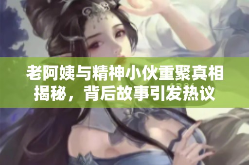 老阿姨与精神小伙重聚真相揭秘，背后故事引发热议