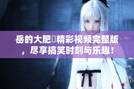 岳的大肥坹精彩视频完整版，尽享搞笑时刻与乐趣！