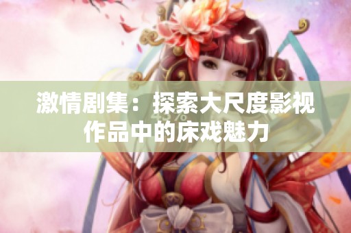 激情剧集：探索大尺度影视作品中的床戏魅力