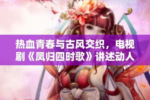热血青春与古风交织，电视剧《凤归四时歌》讲述动人爱情故事