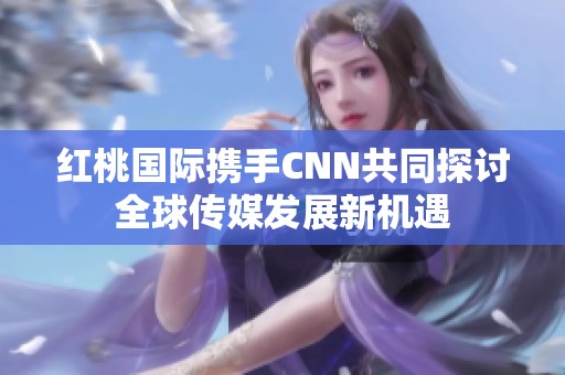 红桃国际携手CNN共同探讨全球传媒发展新机遇