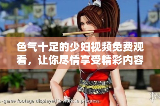 色气十足的少妇视频免费观看，让你尽情享受精彩内容