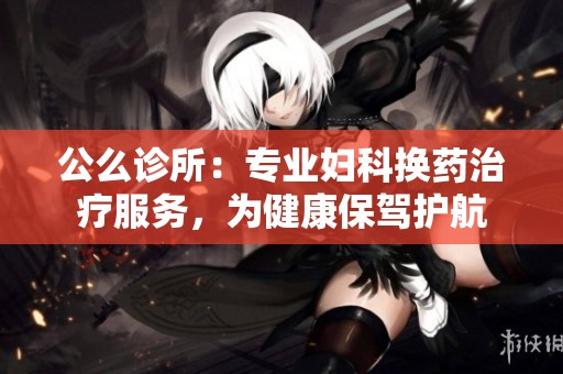 公么诊所：专业妇科换药治疗服务，为健康保驾护航