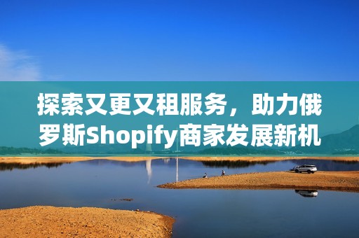 探索又更又租服务，助力俄罗斯Shopify商家发展新机遇