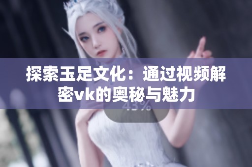 探索玉足文化：通过视频解密vk的奥秘与魅力