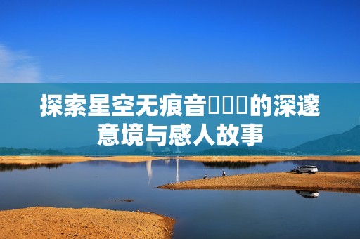 探索星空无痕音樂視頻的深邃意境与感人故事