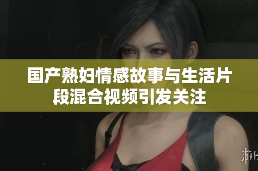 国产熟妇情感故事与生活片段混合视频引发关注