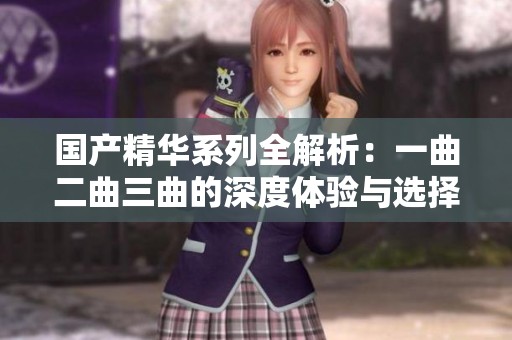国产精华系列全解析：一曲二曲三曲的深度体验与选择指南