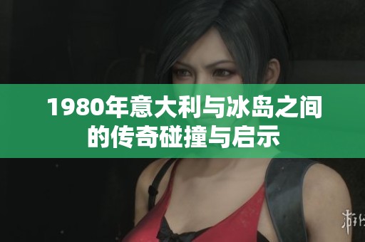 1980年意大利与冰岛之间的传奇碰撞与启示
