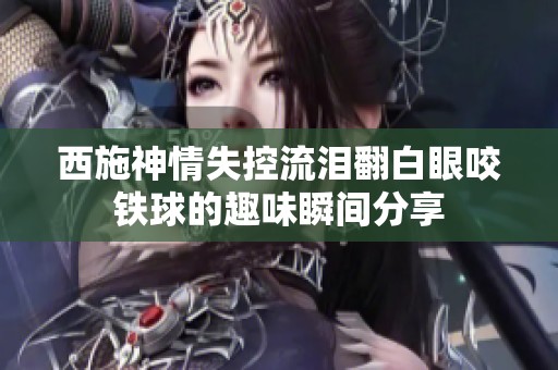 西施神情失控流泪翻白眼咬铁球的趣味瞬间分享