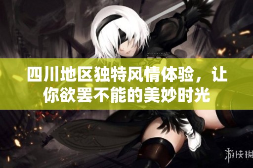 四川地区独特风情体验，让你欲罢不能的美妙时光