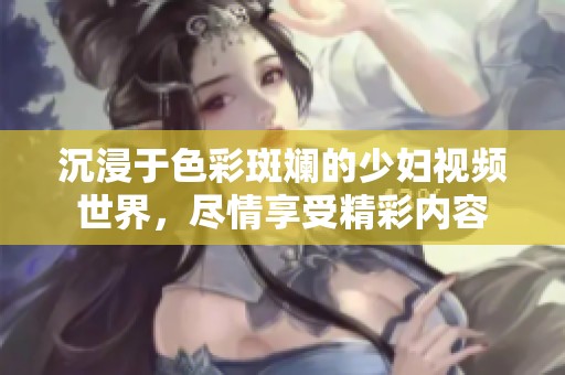 沉浸于色彩斑斓的少妇视频世界，尽情享受精彩内容