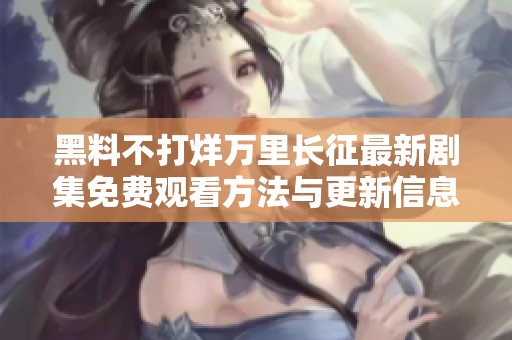 黑料不打烊万里长征最新剧集免费观看方法与更新信息分享