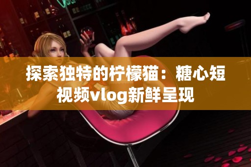 探索独特的柠檬猫：糖心短视频vlog新鲜呈现