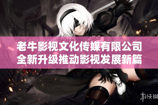 老牛影视文化传媒有限公司全新升级推动影视发展新篇章