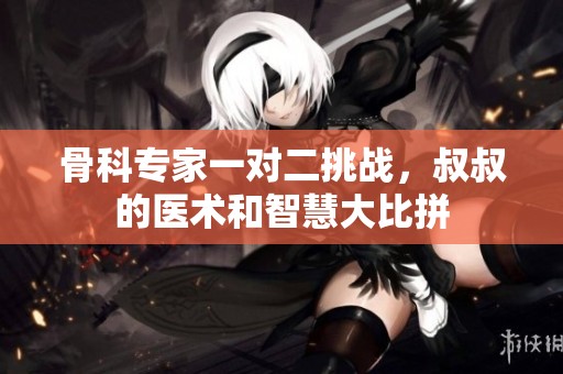 骨科专家一对二挑战，叔叔的医术和智慧大比拼