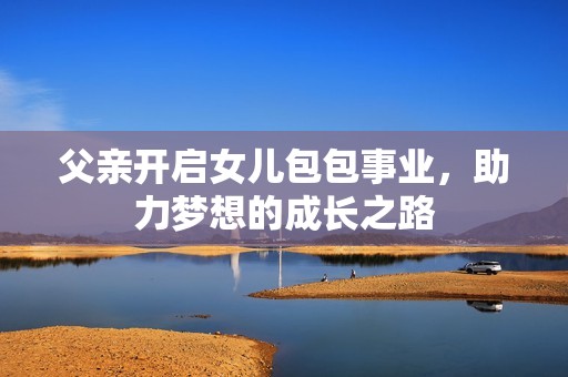 父亲开启女儿包包事业，助力梦想的成长之路