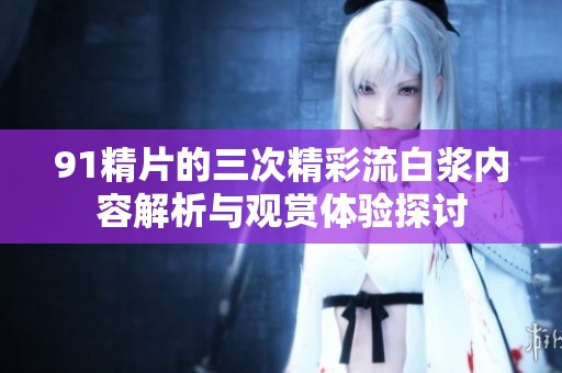 91精片的三次精彩流白浆内容解析与观赏体验探讨