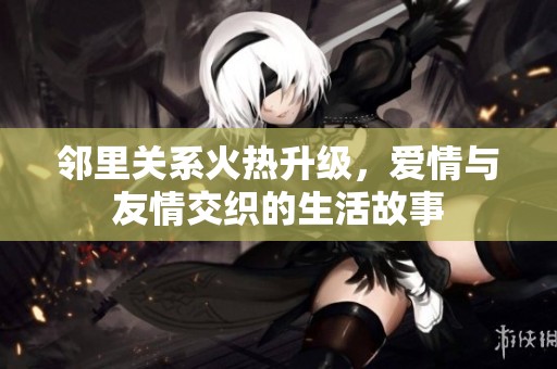 邻里关系火热升级，爱情与友情交织的生活故事