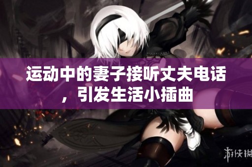 运动中的妻子接听丈夫电话，引发生活小插曲