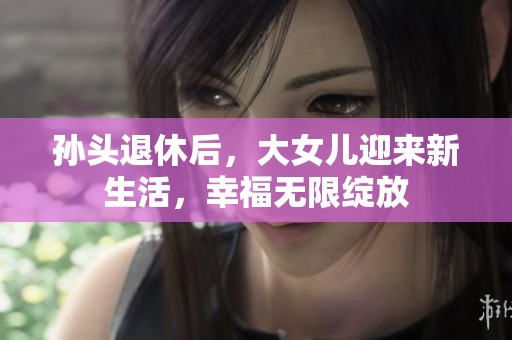 孙头退休后，大女儿迎来新生活，幸福无限绽放