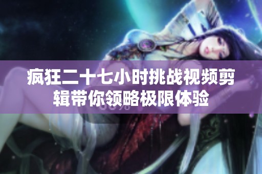 疯狂二十七小时挑战视频剪辑带你领略极限体验