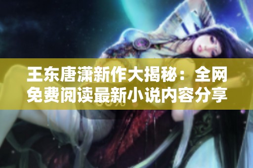 王东唐潇新作大揭秘：全网免费阅读最新小说内容分享