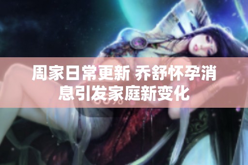 周家日常更新 乔舒怀孕消息引发家庭新变化