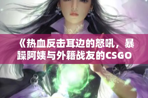 《热血反击耳边的怒吼，暴躁阿姨与外籍战友的CSGO对决》