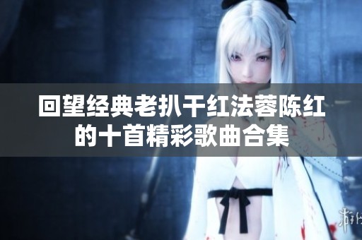 回望经典老扒干红法蓉陈红的十首精彩歌曲合集