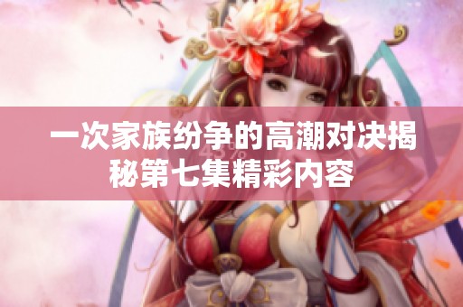 一次家族纷争的高潮对决揭秘第七集精彩内容
