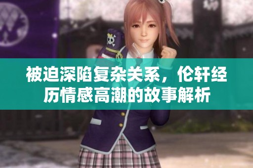 被迫深陷复杂关系，伦轩经历情感高潮的故事解析