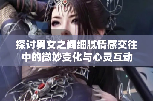 探讨男女之间细腻情感交往中的微妙变化与心灵互动