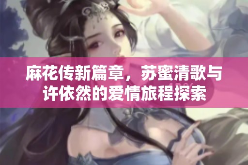 麻花传新篇章，苏蜜清歌与许依然的爱情旅程探索