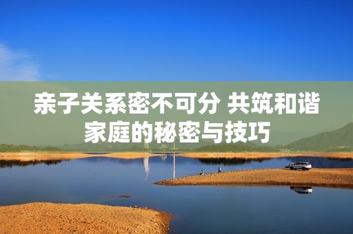 亲子关系密不可分 共筑和谐家庭的秘密与技巧
