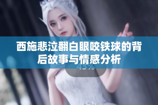 西施悲泣翻白眼咬铁球的背后故事与情感分析