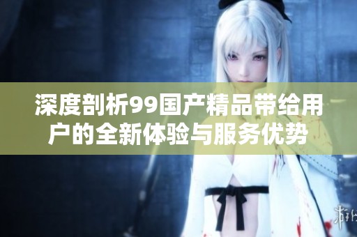 深度剖析99国产精品带给用户的全新体验与服务优势