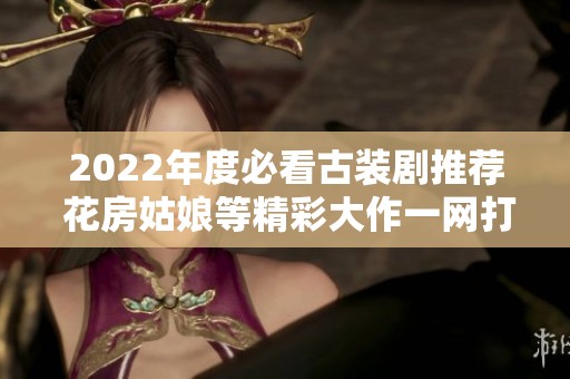 2022年度必看古装剧推荐 花房姑娘等精彩大作一网打尽