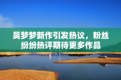 吴梦梦新作引发热议，粉丝纷纷热评期待更多作品