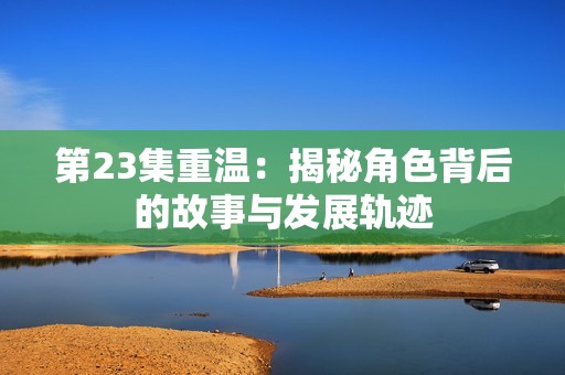 第23集重温：揭秘角色背后的故事与发展轨迹