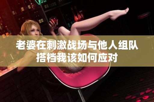 老婆在刺激战场与他人组队搭档我该如何应对