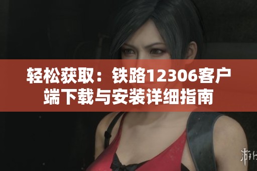 轻松获取：铁路12306客户端下载与安装详细指南