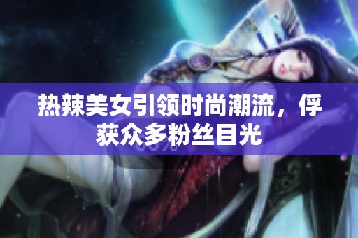 热辣美女引领时尚潮流，俘获众多粉丝目光