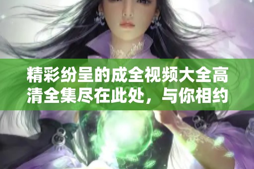精彩纷呈的成全视频大全高清全集尽在此处，与你相约！
