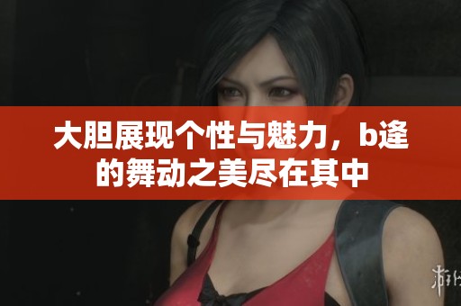 大胆展现个性与魅力，b逄的舞动之美尽在其中