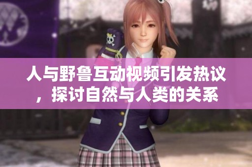 人与野鲁互动视频引发热议，探讨自然与人类的关系