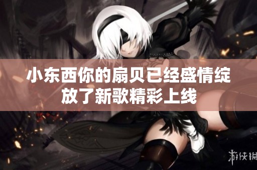小东西你的扇贝已经盛情绽放了新歌精彩上线