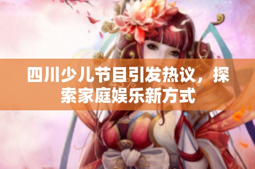 四川少儿节目引发热议，探索家庭娱乐新方式