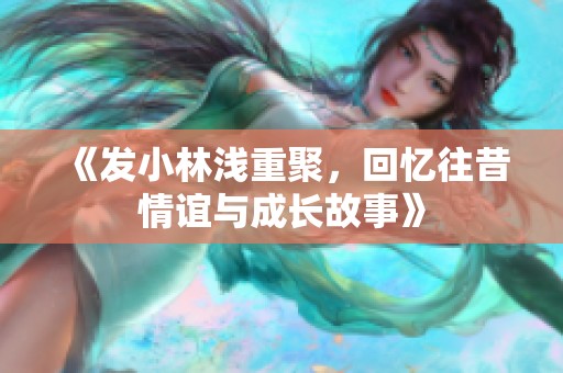 《发小林浅重聚，回忆往昔情谊与成长故事》